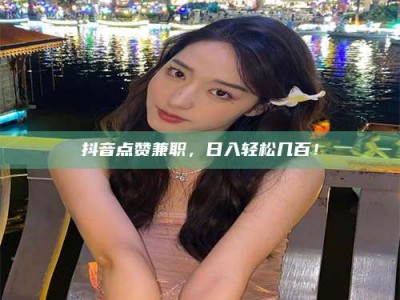 武安抖音点赞兼职，日入轻松几百！