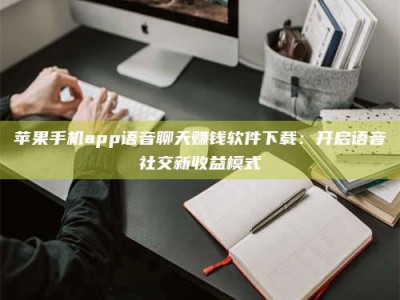 武安苹果手机app语音聊天赚钱软件下载：开启语音社交新收益模式