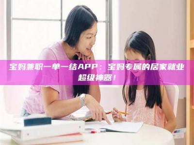 武安宝妈兼职一单一结APP：宝妈专属的居家就业超级神器！